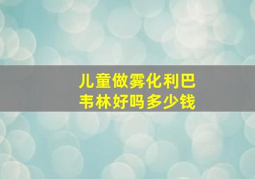 儿童做雾化利巴韦林好吗多少钱