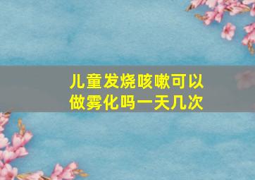 儿童发烧咳嗽可以做雾化吗一天几次