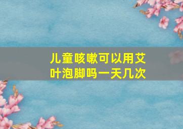 儿童咳嗽可以用艾叶泡脚吗一天几次