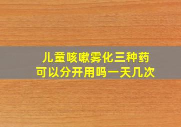 儿童咳嗽雾化三种药可以分开用吗一天几次