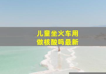 儿童坐火车用做核酸吗最新