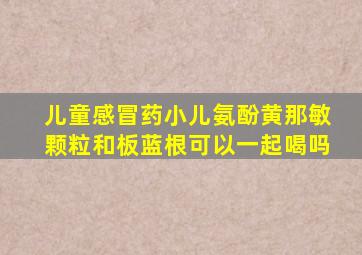 儿童感冒药小儿氨酚黄那敏颗粒和板蓝根可以一起喝吗