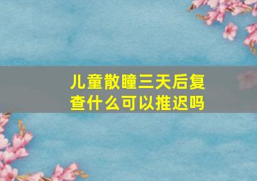 儿童散瞳三天后复查什么可以推迟吗