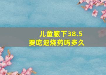 儿童腋下38.5要吃退烧药吗多久