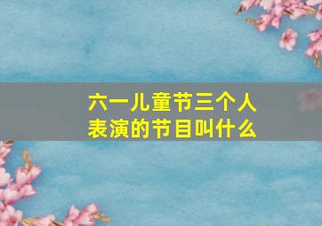 六一儿童节三个人表演的节目叫什么