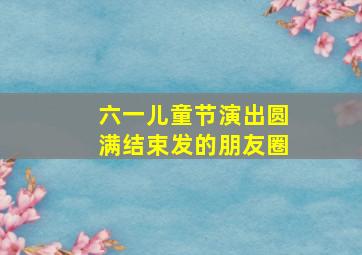 六一儿童节演出圆满结束发的朋友圈