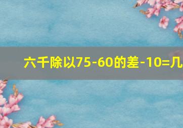 六千除以75-60的差-10=几