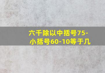 六千除以中括号75-小括号60-10等于几