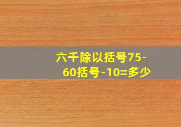 六千除以括号75-60括号-10=多少