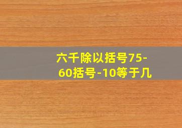 六千除以括号75-60括号-10等于几