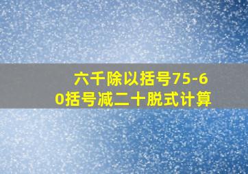 六千除以括号75-60括号减二十脱式计算