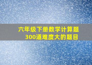 六年级下册数学计算题300道难度大的题目