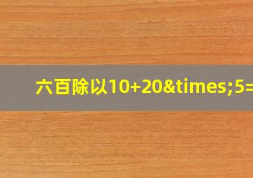 六百除以10+20×5=几