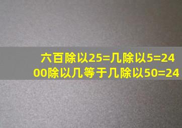 六百除以25=几除以5=2400除以几等于几除以50=24