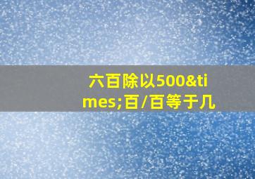 六百除以500×百/百等于几