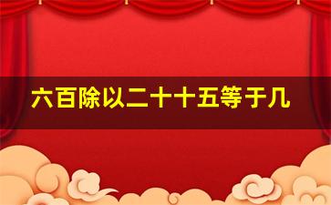 六百除以二十十五等于几