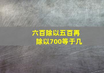 六百除以五百再除以700等于几