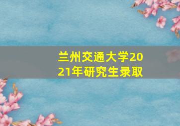 兰州交通大学2021年研究生录取