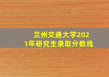 兰州交通大学2021年研究生录取分数线