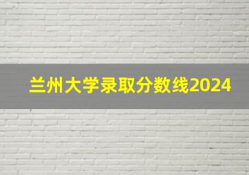 兰州大学录取分数线2024