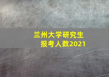 兰州大学研究生报考人数2021