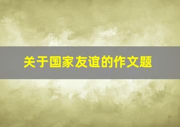 关于国家友谊的作文题