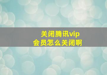 关闭腾讯vip会员怎么关闭啊