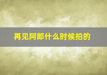 再见阿郎什么时候拍的