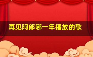 再见阿郎哪一年播放的歌