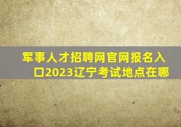 军事人才招聘网官网报名入口2023辽宁考试地点在哪