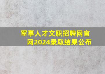 军事人才文职招聘网官网2024录取结果公布