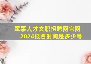 军事人才文职招聘网官网2024报名时间是多少号