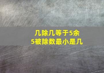 几除几等于5余5被除数最小是几