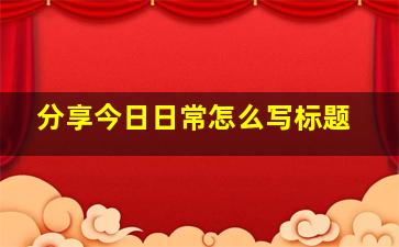 分享今日日常怎么写标题