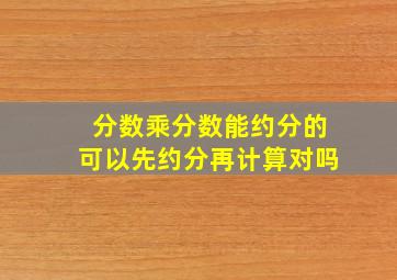 分数乘分数能约分的可以先约分再计算对吗