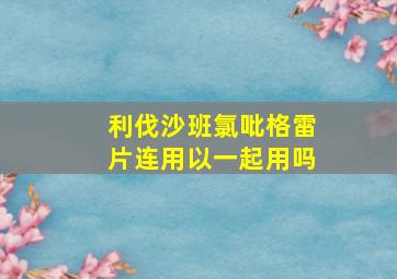 利伐沙班氯吡格雷片连用以一起用吗