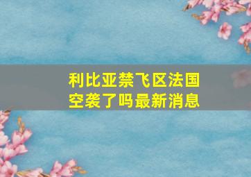 利比亚禁飞区法国空袭了吗最新消息