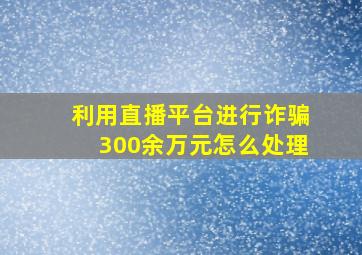 利用直播平台进行诈骗300余万元怎么处理