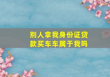 别人拿我身份证贷款买车车属于我吗