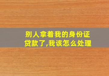 别人拿着我的身份证贷款了,我该怎么处理