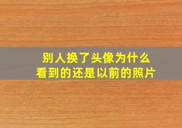 别人换了头像为什么看到的还是以前的照片