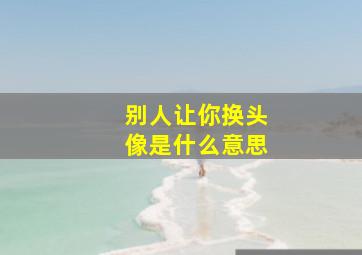 别人让你换头像是什么意思