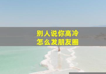 别人说你高冷怎么发朋友圈