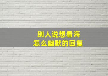 别人说想看海怎么幽默的回复