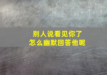 别人说看见你了怎么幽默回答他呢