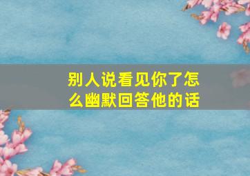 别人说看见你了怎么幽默回答他的话