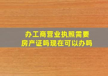 办工商营业执照需要房产证吗现在可以办吗