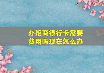 办招商银行卡需要费用吗现在怎么办