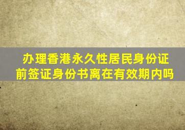 办理香港永久性居民身份证前签证身份书离在有效期内吗