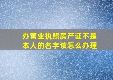 办营业执照房产证不是本人的名字该怎么办理